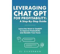 Leveraging ChatGPT for Profitability: A Step-By-Step Guide: Leave the Work to ChatGPT to Improve Productivity and Reclaim Your Focus