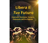 Libera il Tuo Futuro: Costruisci Ricchezza, Tempo e Potenziale nell'Era Digitale