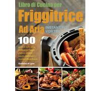 Libro di Cucina per Friggitrice Ad Aria Instant Pot Vortex: 100 giorni di ricette senza problemi per friggere, grigliare, arrostire, cuocere, disidratare e riscaldare alla perfezione.
