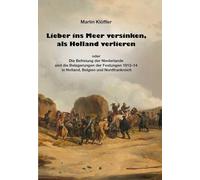 Lieber ins Meer versinken, als Holland verlieren: oder die Befreiung der Niederlande und die Belagerungen der Festungen 1813-14 in Holland, Belgien und Nordfrankreich