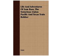 Life And Adventures Of Sam Bass, The Notorious Union Pacific And Texas Train Robber
