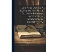 Life And Death. A Reply To The Rev. J. Baldwin Brown's Llectures On Conditional Immortality