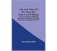 Life And Times Of The Most Rev. John Carroll Bishop And First Archbishop Of Baltimore Embracing The History Of The Catholic Church In The United State 1763-1815