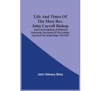 Life And Times Of The Most Rev. John Carroll Bishop And First Archbishop Of Baltimore Embracing The History Of The Catholic Church In The United State 1763-1815