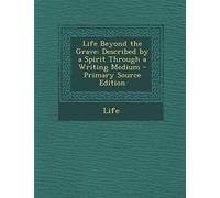 Life Beyond the Grave: Described by a Spirit Through a Writing Medium - Primary Source Edition