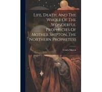 Life, Death, And The Whole Of The Wonderful Prophecies Of Mother Shipton, The Northern Prophetess