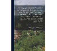 Life In A Yorkshire Village (With Special Reference To The Evolution, Customs, Folklore And Legends Of Carlton-In-Cleveland, This Village Being Taken