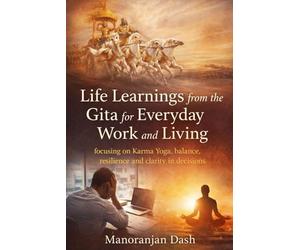Life Learnings from the Gita for Everyday Work and Living: Focusing on Karma Yoga, balance, resilience and clarity in decisions