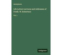 Life Letters Lectures and Addresses of Fredk. W. Robertson: Vol. 1