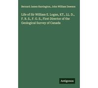 Life of Sir William E. Logan, KT., LL. D., F. R. S., F. G. S., First Director of the Geological Survey of Canada