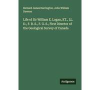 Life of Sir William E. Logan, KT., LL. D., F. R. S., F. G. S., First Director of the Geological Survey of Canada