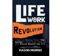 Life Work Revolution: How To Unplug From "The System," Find Your Purpose, And Thrive Beyond The 9-5.
