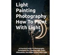 Light Painting Photography How To Paint With Light: A Practical Guide To Photographic Techniques For Creating Light Trails, Silhouettes, And Night Scenes With Light