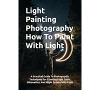 Light Painting Photography How To Paint With Light: A Practical Guide To Photographic Techniques For Creating Light Trails, Silhouettes, And Night Scenes With Light