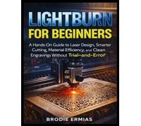 LIGHTBURN FOR BEGINNERS: A Hands-On Guide to Laser Design, Smarter Cutting, Material Efficiency, and Clean Engravings Without Trial-and-Error
