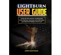 LIGHTBURN USER GUIDE:: A Step-by-Step Manual to Designing with Purpose, Crafting with Precision, and Creating Projects That Last