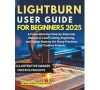 LightBurn User Guide for Beginners 2025: A Comprehensive Step-by-Step User Manual to Laser Cutting, Engraving, and Design Mastery for Sharp Precision and Creative Projects