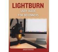 LightBurn User Guide for Beginners: A Comprehensive Manual to Installing, Designing, Troubleshooting, and Mastering Creative Laser Projects with Confidence