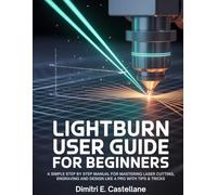 Lightburn User Guide For Beginners: A Simple Step By Step Manual for Mastering Laser Cutting, Engraving and Design Like a Pro With Tips & Tricks