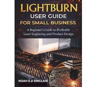 LIGHTBURN USER GUIDE FOR SMALL BUSINESS: A Beginner’s Guide to Profitable Laser Engraving and Product Design
