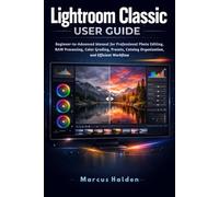 Lightroom Classic User Guide: Beginner-to-Advanced Manual for Professional Photo Editing, RAW Processing, Color Grading, Presets, Catalog Organization, and Efficient Workflow