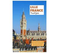 Lille France Travel Guide: Explore Top Attractions, Hidden Gems, Flemish Cuisine and Day Trips in the French Flanders with Practical Itineraries