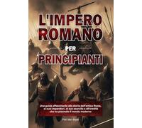 L'IMPERO ROMANO PER PRINCIPIANTI: Una guida affascinante alla storia dell'antica Roma, ai suoi imperatori, al suo esercito e all'eredità che ha plasmato il mondo moderno