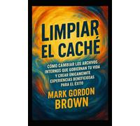 Limpiar el Caché Cómo cambiar los archivos internos que gobiernan tu vida y crear únicamente experiencias beneficiosas para el éxito