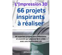 L'Impression 3D | 66 projets inspirants à réaliser: 66 superbes projets pour débutants et avancés qui peuvent être créés avec une imprimante 3D!