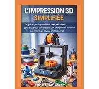 L'IMPRESSION 3D SIMPLIFIÉE: Le guide ultime étape par étape pour les débutants souhaitant maîtriser l'impression 3D, de la première impression aux projets de niveau professionnel