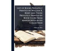 List of Books Privately Printed by William K. Bixby and Those Privately Printed by Book Clubs From Manuscripts in his Collection
