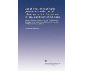 List of titles on municipal government with special reference to city charters and to local conditions in Chicago: Prepared at the request of the City Club of Chicago for the Chicago Charter Convention by Charles Harvey Brown