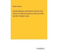 Literaty Remains Consisting Of Lectures And Tracts On Political Economy Of The Life Of The Late Rev. Richard Jones