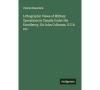 Lithographic Views of Military Operations in Canada Under His Excellency, Sir John Colborne, G.C.B. etc.