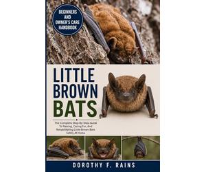 LITTLE BROWN BATS: The Complete Step-By-Step Guide To Raising, Caring For, And Rehabilitating Little Brown Bats Safely At Home