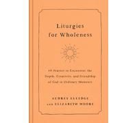 Liturgies for Wholeness: 60 Prayers to Encounter the Depth, Creativity, and Friendship of God in Ordinary Moments