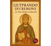 Liutprando di Cremona - Le tre opere storiche: Traduzione italiana integrale di Antapodosis, Gesta Ottonis, Legatio. La cronaca dell’Europa del X secolo