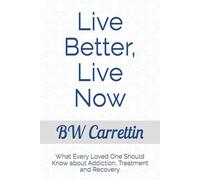 Live Better, Live Now: What Every Loved One Should Know about Addiction, Treatment and Recovery