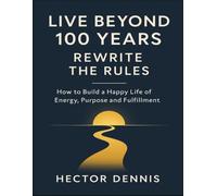 Live Beyond 100 Years, Rewrite The Rules: How To Build A Happy Life Of Energy, Purpose And Fulfillment