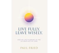 Live Fully. Leave Wisely.: End-Of-Life Planning As The Ultimate Act Of Love