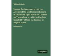 Lives of the Necromancers; Or, an Account of the Most Eminent Persons in Successive Ages, Who Have Claimed for Themselves, or to Whom Has Been Imputed ... the Exercise of Magical Power: in large print