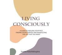 Living Consciously: A Guide To Healing Your Past, Finding Your Purpose and Creating The Life That You Want