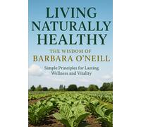 Living Naturally Healthy - The Wisdom of Barbara O’Neill: Simple Principles for Lasting Wellness and Vitality