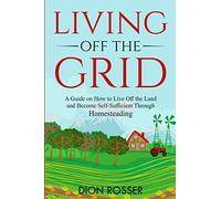 Living off The Grid: A Guide on How to Live Off the Land and Become Self-Sufficient Through Homesteading
