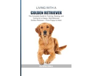 Living with a Golden Retriever: The Complete Guide to Training, Raising, and Caring for a Happy, Well-Behaved Golden Retriever - From Puppy to Adult