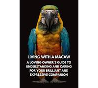 Living With A Macaw: A Loving Owner’s Guide To Understanding And Caring For Your Brilliant And Expressive Companion