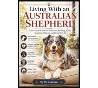 Living With an Australian Shepherd: A Practical Guide to Selection, Raising, Care, Training, History, and Family Life