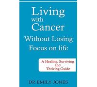 Living With Cancer Without Losing Focus On Life: A Healing, Surviving And Thriving Guide