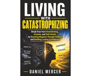 Living with Catastrophizing: Break Free from Overthinking, Anxiety, and Self-Doubt by Rewiring Negative Thought Patterns and Building Lasting Confidence