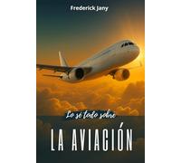 Lo sé todo sobre la aviación: Historia, ciencia y secretos de los aviones